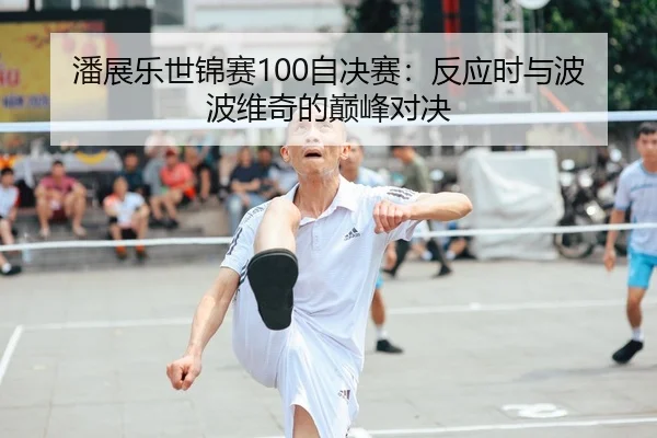 潘展乐世锦赛100自决赛：反应时与波波维奇的巅峰对决