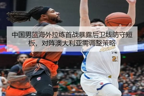 中国男篮海外拉练首战暴露后卫线防守短板，对阵澳大利亚需调整策略