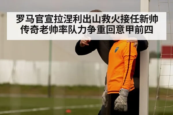 罗马官宣拉涅利出山救火接任新帅 传奇老帅率队力争重回意甲前四